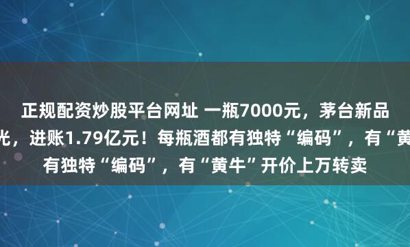 正规配资炒股平台网址 一瓶7000元，茅台新品上架，2分钟被抢光，进账1.79亿元！每瓶酒都有独特“编码”，有“黄牛”开价上万转卖