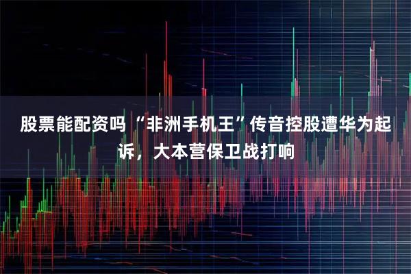 股票能配资吗 “非洲手机王”传音控股遭华为起诉，大本营保卫战打响