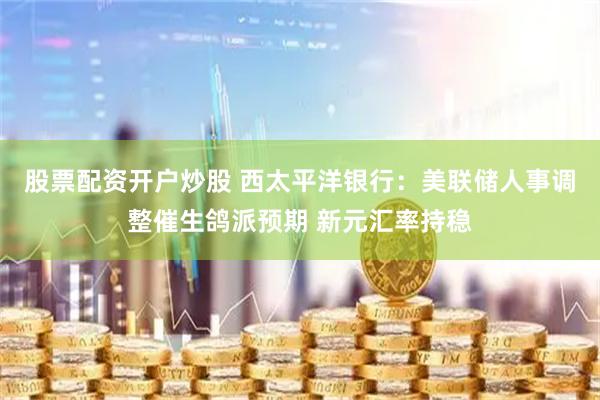 股票配资开户炒股 西太平洋银行：美联储人事调整催生鸽派预期 新元汇率持稳