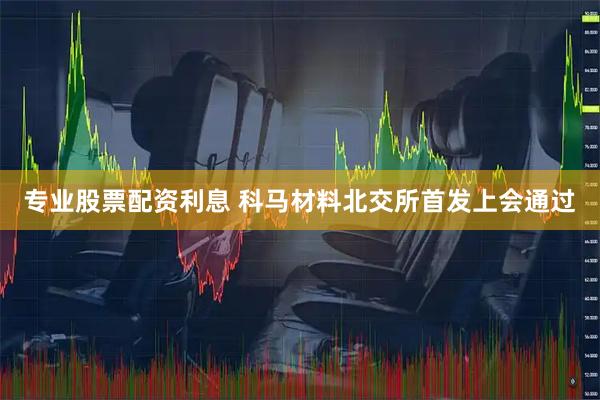 专业股票配资利息 科马材料北交所首发上会通过