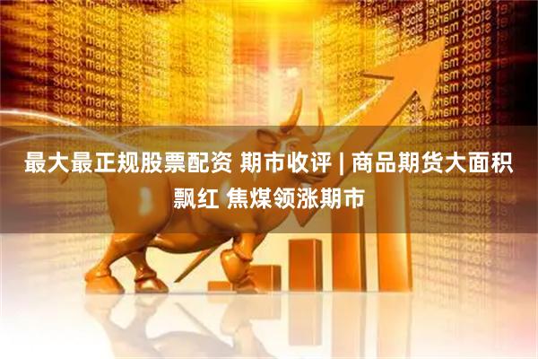 最大最正规股票配资 期市收评 | 商品期货大面积飘红 焦煤领涨期市