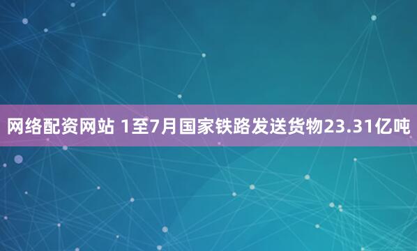 网络配资网站 1至7月国家铁路发送货物23.31亿吨