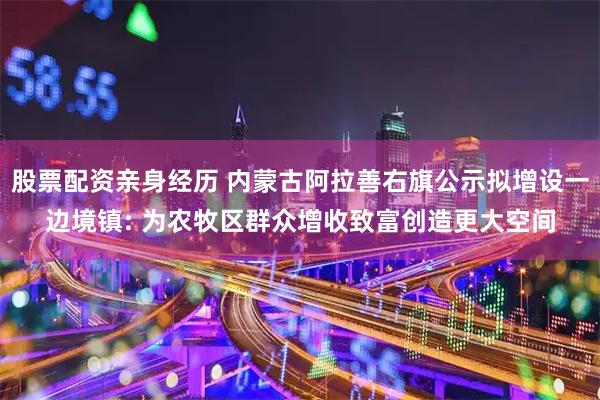 股票配资亲身经历 内蒙古阿拉善右旗公示拟增设一边境镇: 为农牧区群众增收致富创造更大空间