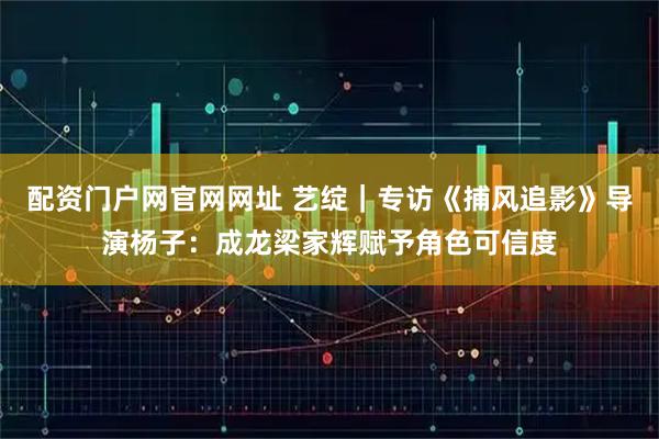 配资门户网官网网址 艺绽｜专访《捕风追影》导演杨子：成龙梁家辉赋予角色可信度
