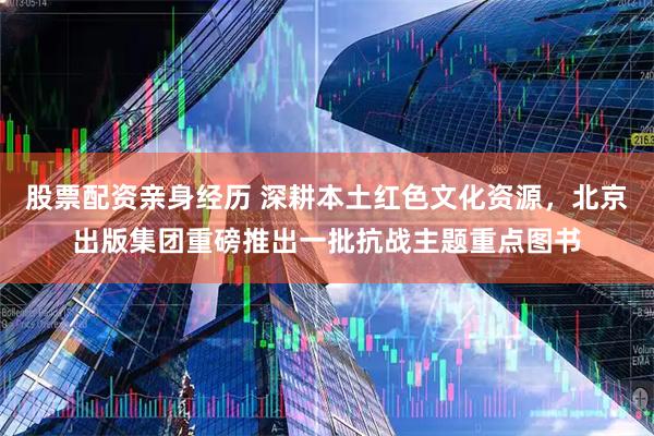 股票配资亲身经历 深耕本土红色文化资源，北京出版集团重磅推出一批抗战主题重点图书