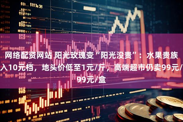 网络配资网站 阳光玫瑰变“阳光没贵”：水果贵族掉入10元档，地头价低至1元/斤，高端超市仍卖99元/盒