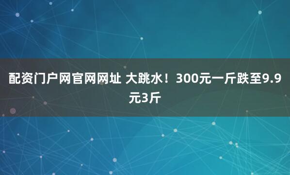 配资门户网官网网址 大跳水！300元一斤跌至9.9元3斤