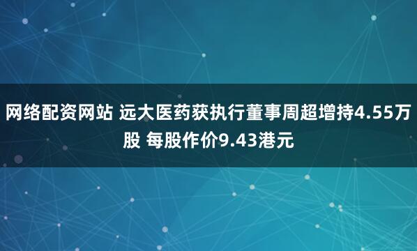 网络配资网站 远大医药获执行董事周超增持4.55万股 每股作价9.43港元