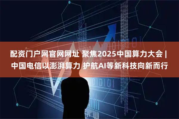 配资门户网官网网址 聚焦2025中国算力大会 | 中国电信以澎湃算力 护航AI等新科技向新而行