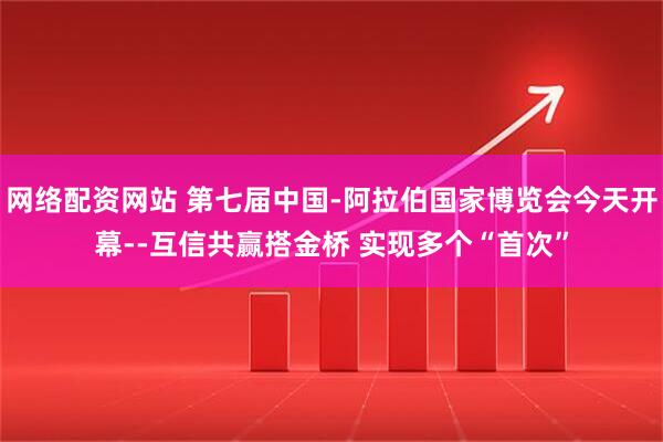 网络配资网站 第七届中国-阿拉伯国家博览会今天开幕--互信共赢搭金桥 实现多个“首次”