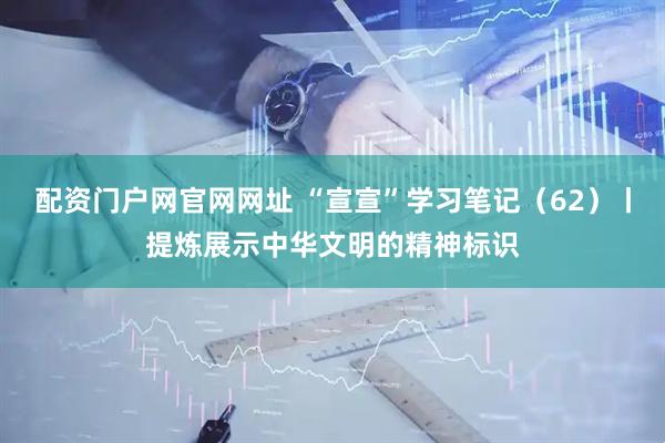 配资门户网官网网址 “宣宣”学习笔记（62）丨提炼展示中华文明的精神标识