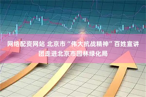 网络配资网站 北京市“伟大抗战精神”百姓宣讲团走进北京市园林绿化局