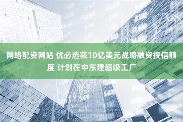 网络配资网站 优必选获10亿美元战略融资授信额度 计划在中东建超级工厂