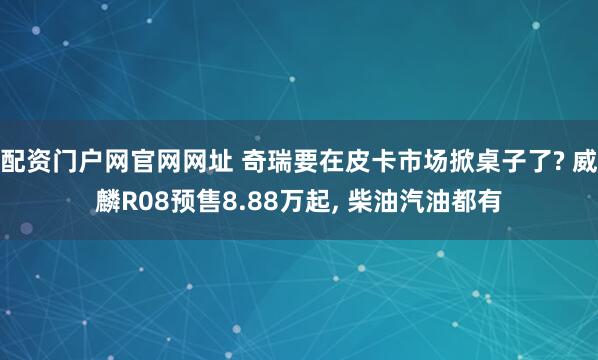 配资门户网官网网址 奇瑞要在皮卡市场掀桌子了? 威麟R08预售8.88万起, 柴油汽油都有