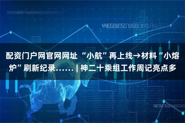 配资门户网官网网址 “小航”再上线→材料“小熔炉”刷新纪录…… | 神二十乘组工作周记亮点多