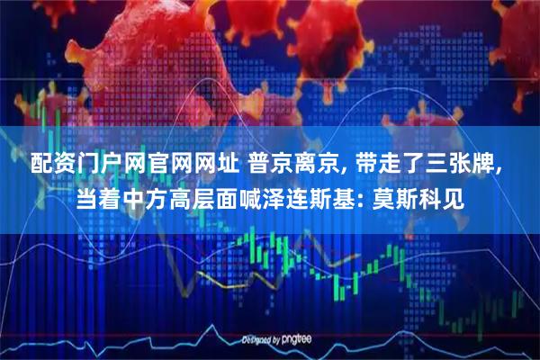 配资门户网官网网址 普京离京, 带走了三张牌, 当着中方高层面喊泽连斯基: 莫斯科见