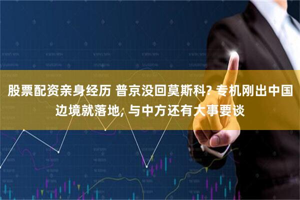股票配资亲身经历 普京没回莫斯科? 专机刚出中国边境就落地, 与中方还有大事要谈