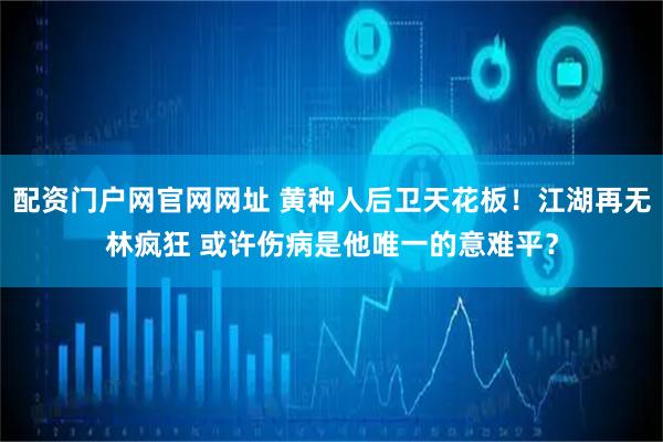 配资门户网官网网址 黄种人后卫天花板！江湖再无林疯狂 或许伤病是他唯一的意难平？