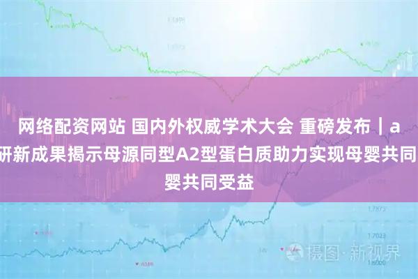网络配资网站 国内外权威学术大会 重磅发布｜a2科研新成果揭示母源同型A2型蛋白质助力实现母婴共同受益