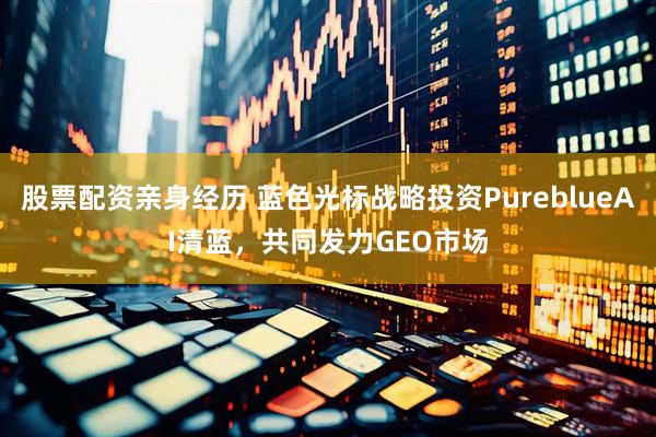 股票配资亲身经历 蓝色光标战略投资PureblueAI清蓝，共同发力GEO市场