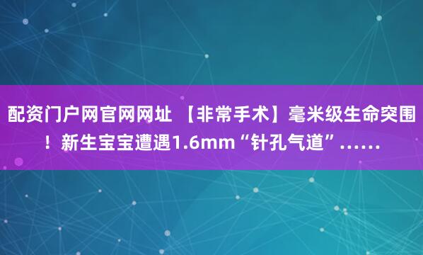 配资门户网官网网址 【非常手术】毫米级生命突围！新生宝宝遭遇1.6mm“针孔气道”……