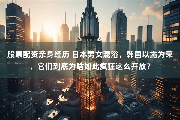 股票配资亲身经历 日本男女混浴，韩国以露为荣，它们到底为啥如此疯狂这么开放？