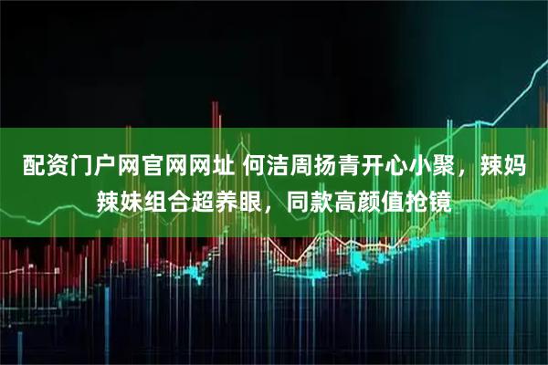 配资门户网官网网址 何洁周扬青开心小聚，辣妈辣妹组合超养眼，同款高颜值抢镜