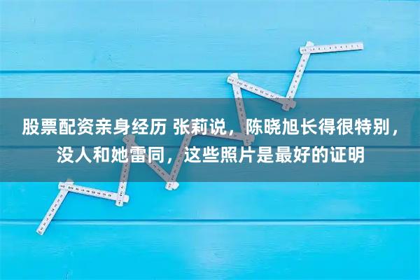 股票配资亲身经历 张莉说，陈晓旭长得很特别，没人和她雷同，这些照片是最好的证明