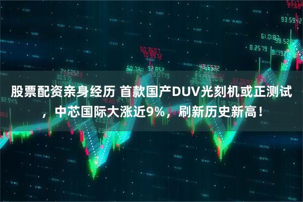 股票配资亲身经历 首款国产DUV光刻机或正测试，中芯国际大涨近9%，刷新历史新高！