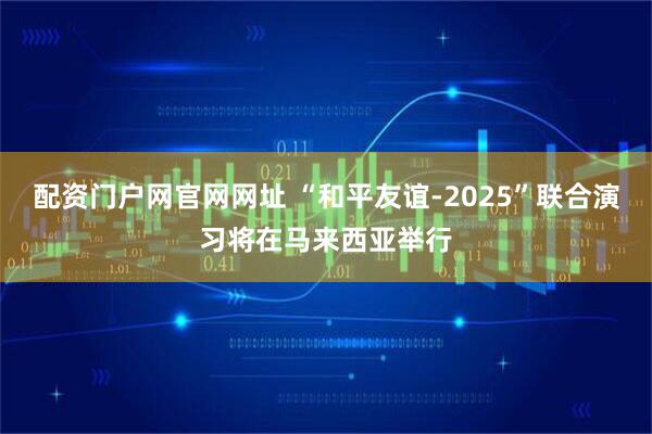 配资门户网官网网址 “和平友谊-2025”联合演习将在马来西亚举行