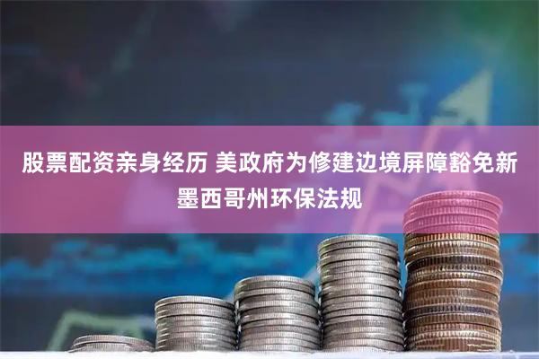 股票配资亲身经历 美政府为修建边境屏障豁免新墨西哥州环保法规