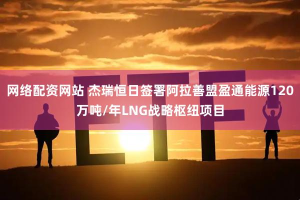 网络配资网站 杰瑞恒日签署阿拉善盟盈通能源120万吨/年LNG战略枢纽项目