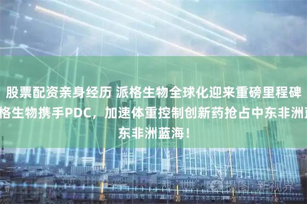 股票配资亲身经历 派格生物全球化迎来重磅里程碑！派格生物携手PDC，加速体重控制创新药抢占中东非洲蓝海！